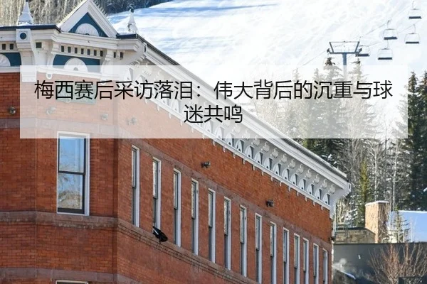 梅西赛后采访落泪：伟大背后的沉重与球迷共鸣